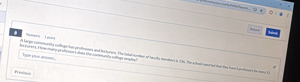 σ 
prod.instructure.com%2F /%2F launch.. 。 
Return Submit 
8 Numeric 1 point 
lecturers. How many professors does the community college employ? 
Type your answer... 
A large community college has professors and lecturers. The total number of faculty members is 136. The school reported that they have 6 professors for every 11

Previous