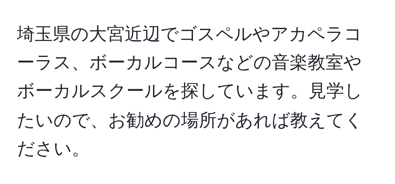 埼玉県の大宮近辺でゴスペルやアカペラコーラス、ボーカルコースなどの音楽教室やボーカルスクールを探しています。見学したいので、お勧めの場所があれば教えてください。