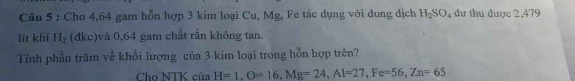 Cho 4,64 gam hỗn hợp 3 kim loại Cu, Mg, Fe tác dụng với dung dịch H_2SO_4 dư thu được 2,479
lít khí H_2 (đkc)và 0,64 gam chất rắn không tan. 
Tính phần trăm về khối lượng của 3 kim loại trong hỗn hợp trên? 
Cho NTK của H=1, O=16, Mg=24, Al=27, Fe=56, Zn=65