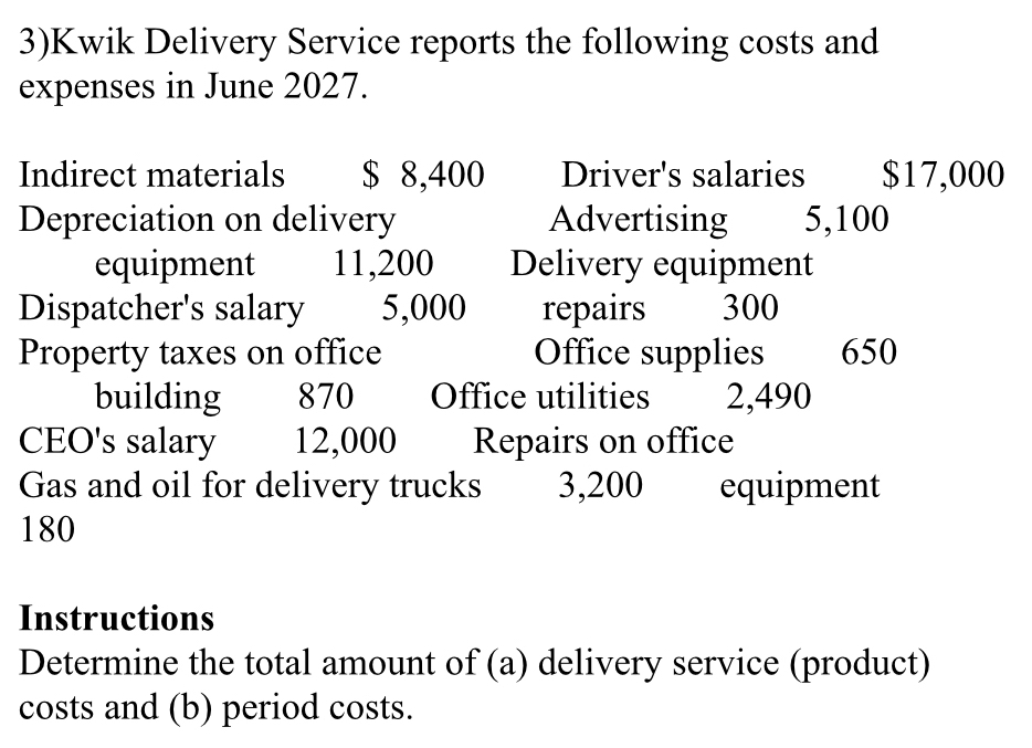 3)Kwik Delivery Service reports the following costs and 
expenses in June 2027. 
Indirect materials $ 8,400 Driver's salaries $17,000
Depreciation on delivery Advertising 5,100
equipment 11,200 Delivery equipment 
Dispatcher's salary 5,000 repairs 300
Property taxes on office Office supplies 650
building 870 Office utilities 2,490
CEO's salary 12,000 Repairs on office 
Gas and oil for delivery trucks 3,200 equipment
180
Instructions 
Determine the total amount of (a) delivery service (product) 
costs and (b) period costs.