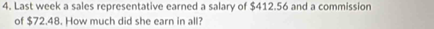 Last week a sales representative earned a salary of $412.56 and a commission 
of $72.48. How much did she earn in all?