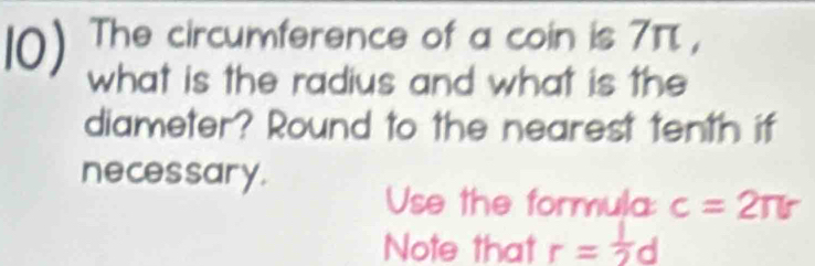 The circumference of a coin is 7π , 
what is the radius and what is the 
diameter? Round to the nearest tenth if 
necessary. 
Use the formula: c=2π r
Note that r= 1/2 d