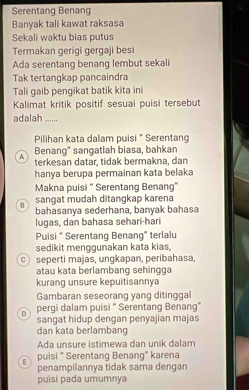 Serentang Benang
Banyak tali kawat raksasa
Sekali waktu bias putus
Termakan gerigi gergaji besi
Ada serentang benang lembut sekali
Tak tertangkap pancaindra
Tali gaib pengikat batik kita ini
Kalimat kritik positif sesuai puisi tersebut
adalah ......
Pilihan kata dalam puisi “ Serentang
A Benang” sangatlah biasa, bahkan
terkesan datar, tidak bermakna, dan
hanya berupa permainan kata belaka
Makna puisi “ Serentang Benang”
B sangat mudah ditangkap karena
bahasanya sederhana, banyak bahasa
lugas, dan bahasa sehari-hari
Puisi “ Serentang Benang” terlalu
sedikit menggunakan kata kias,
c seperti majas, ungkapan, peribahasa,
atau kata berlambang sehingga
kurang unsure kepuitisannya
Gambaran seseorang yang ditinggal
D pergi dalam puisi “ Serentang Benang”
sangat hidup dengan penyajian majas
dan kata berlambang
Ada unsure istimewa dan unik dalam
E puisi “ Serentang Benang” karena
penampilannya tidak sama dengan
puisi pada umumnya