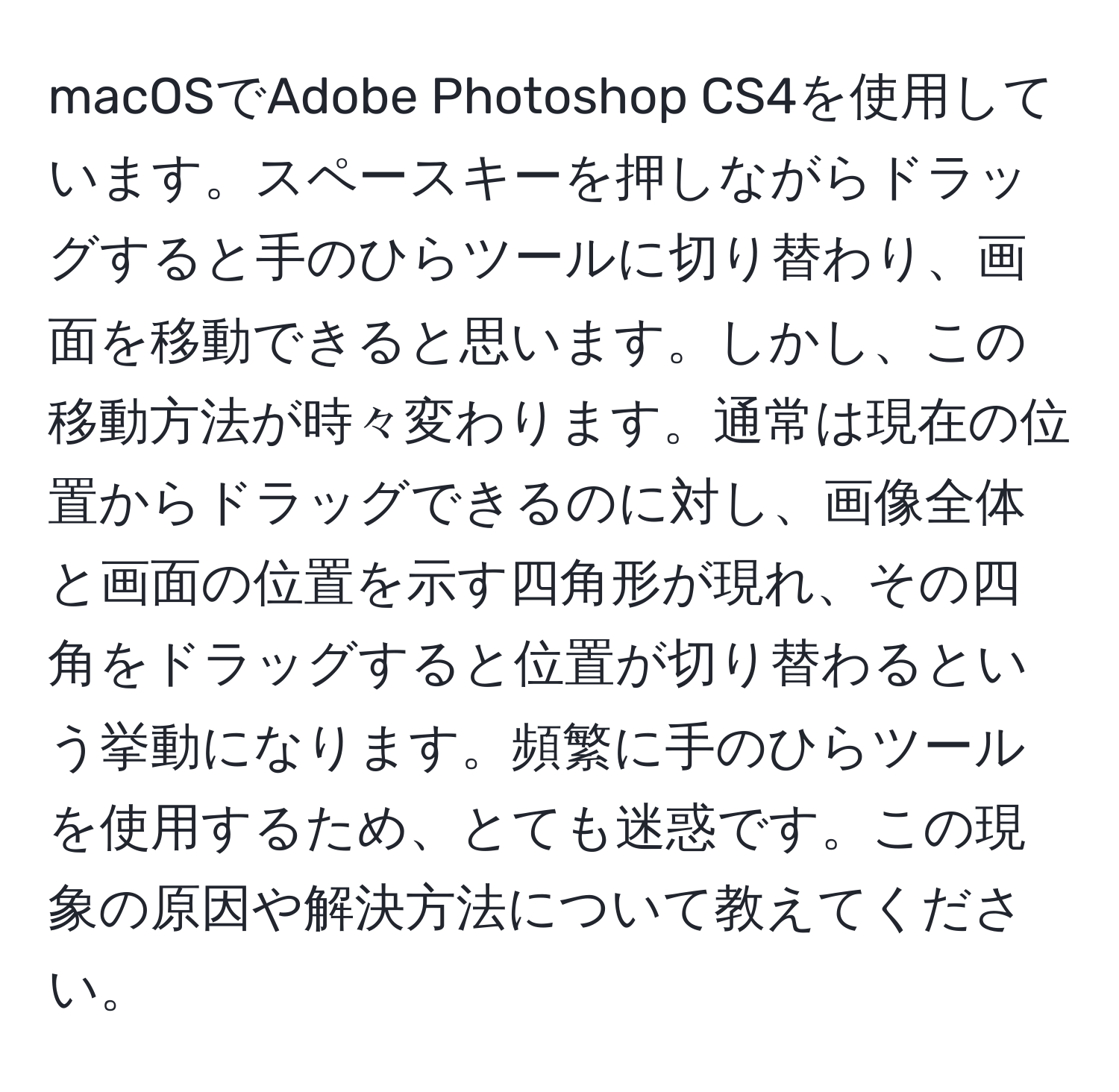 macOSでAdobe Photoshop CS4を使用しています。スペースキーを押しながらドラッグすると手のひらツールに切り替わり、画面を移動できると思います。しかし、この移動方法が時々変わります。通常は現在の位置からドラッグできるのに対し、画像全体と画面の位置を示す四角形が現れ、その四角をドラッグすると位置が切り替わるという挙動になります。頻繁に手のひらツールを使用するため、とても迷惑です。この現象の原因や解決方法について教えてください。