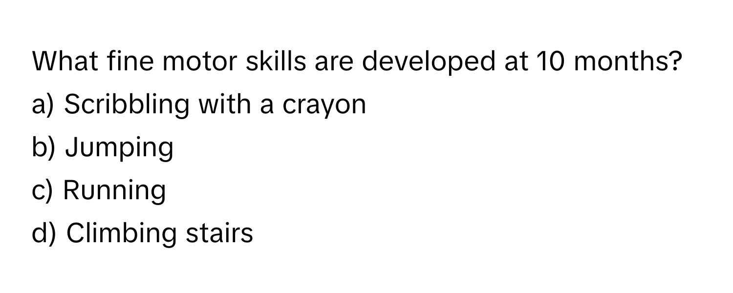 What fine motor skills are developed at 10 months?

a) Scribbling with a crayon 
b) Jumping 
c) Running 
d) Climbing stairs