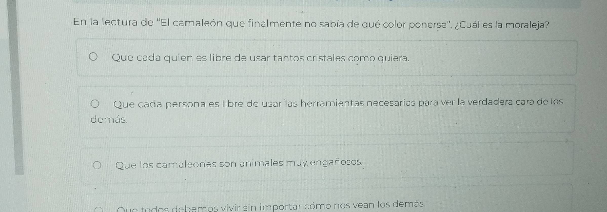 En la lectura de “El camaleón que finalmente no sabía de qué color ponerse”, ¿Cuál es la moraleja?
Que cada quien es libre de usar tantos cristales como quiera.
Que cada persona es libre de usar las herramientas necesarias para ver la verdadera cara de los
demás.
Que los camaleones son animales muy engañosos.
Que todos debemos vivir sin importar cómo nos vean los demás.