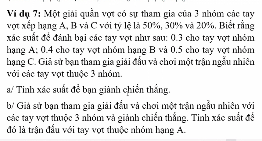 Ví dụ 7: Một giải quần vợt có sự tham gia của 3 nhóm các tay 
vợt xếp hạng A, B và C với tỷ lệ là 50%, 30% và 20%. Biết rằng 
xác suất để đánh bại các tay vợt như sau: 0.3 cho tay vợt nhóm 
hạng A; 0.4 cho tay vợt nhóm hạng B và 0.5 cho tay vợt nhóm 
hạng C. Giả sử bạn tham gia giải đấu và chơi một trận ngẫu nhiên 
với các tay vợt thuộc 3 nhóm. 
a/ Tính xác suất để bạn giành chiến thắng. 
b/ Giả sử bạn tham gia giải đấu và chơi một trận ngẫu nhiên với 
các tay vợt thuộc 3 nhóm và giành chiến thắng. Tính xác suất để 
đó là trận đấu với tay vợt thuộc nhóm hạng A.