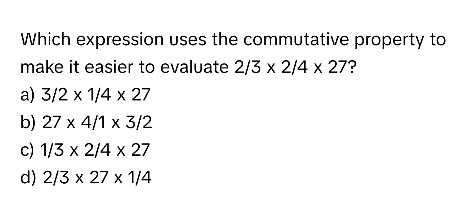 Which expression uses the commutative property to make it easier to evaluate 2/3 x 2/4 x 27?

a) 3/2 x 1/4 x 27
b) 27 x 4/1 x 3/2
c) 1/3 x 2/4 x 27
d) 2/3 x 27 x 1/4