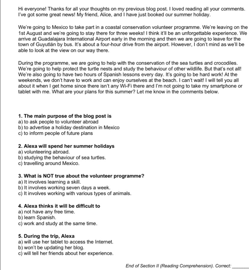 Hi everyone! Thanks for all your thoughts on my previous blog post. I loved reading all your comments.
I've got some great news! My friend, Alice, and I have just booked our summer holiday.
We're going to Mexico to take part in a coastal conservation volunteer programme. We're leaving on the
1st August and we're going to stay there for three weeks! I think it'll be an unforgettable experience. We
arrive at Guadalajara International Airport early in the morning and then we are going to leave for the
town of Guyutlán by bus. It's about a four-hour drive from the airport. However, I don't mind as we'll be
able to look at the view on our way there.
During the programme, we are going to help with the conservation of the sea turtles and crocodiles.
We're going to help protect the turtle nests and study the behaviour of other wildlife. But that's not all!
We're also going to have two hours of Spanish lessons every day. It's going to be hard work! At the
weekends, we don't have to work and can enjoy ourselves at the beach. I can't wait! I will tell you all
about it when I get home since there isn't any Wi-Fi there and I'm not going to take my smartphone or
tablet with me. What are your plans for this summer? Let me know in the comments below.
1. The main purpose of the blog post is
a) to ask people to volunteer abroad
b) to advertise a holiday destination in Mexico
c) to inform people of future plans
2. Alexa will spend her summer holidays
a) volunteering abroad.
b) studying the behaviour of sea turtles.
c) travelling around Mexico.
3. What is NOT true about the volunteer programme?
a) It involves learning a skill.
b) It involves working seven days a week.
c) It involves working with various types of animals.
4. Alexa thinks it will be difficult to
a) not have any free time.
b) learn Spanish.
c) work and study at the same time.
5. During the trip, Alexa
a) will use her tablet to access the Internet.
b) won't be updating her blog.
c) will tell her friends about her experience.
End of Section II (Reading Comprehension). Correct:_