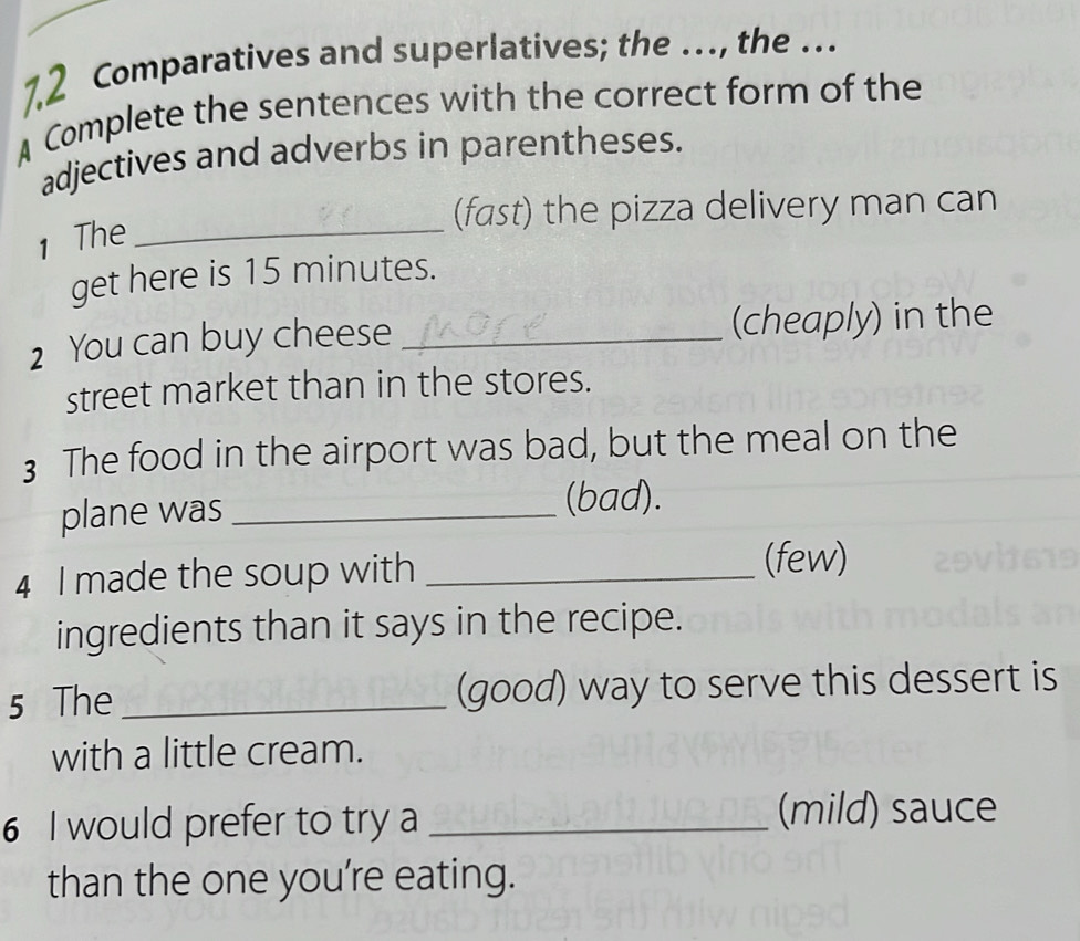 7.2 Comparatives and superlatives; the …, the … 
A Complete the sentences with the correct form of the 
adjectives and adverbs in parentheses. 
(fast) the pizza delivery man can 
1 The_ 
get here is 15 minutes. 
2 You can buy cheese _(cheaply) in the 
street market than in the stores. 
3 The food in the airport was bad, but the meal on the 
plane was_ 
(bad). 
4 I made the soup with_ 
(few) 
ingredients than it says in the recipe. 
5 The _(good) way to serve this dessert is 
with a little cream. 
6 I would prefer to try a _(mild) sauce 
than the one you're eating.