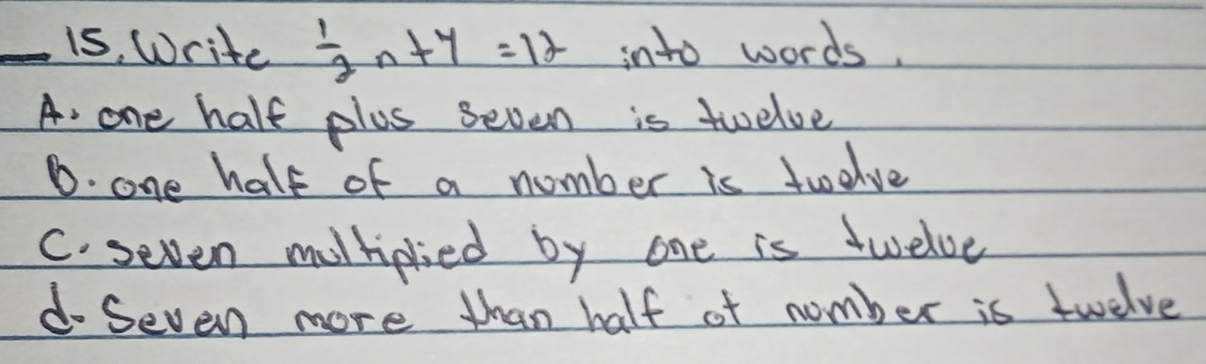 is, Write  1/2 n+4=12 into words.
A. one half plus seven is twelve
D. one half of a number is twolve
C. seven moltiplied by one is twelve
d- Seven more than half of number is twelve