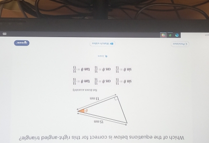 Which of the equations below is correct for this right-angled triangle?
Not éramn auratch
sin θ = 13/15  cos θ = 13/15  tan θ = 11/15 
sin θ = 15/13  cos θ = 15/13  tan θ = 15/13  < Previous I Vüsteh viden
Cnuwer