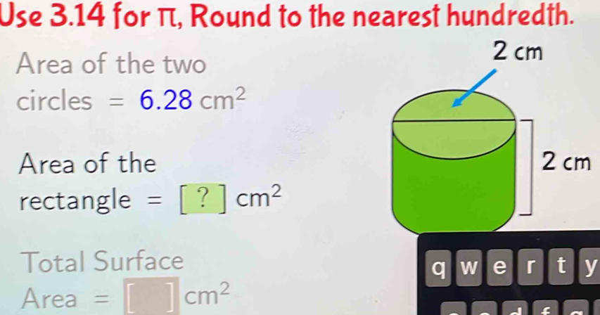 Use 3.14 for π, Round to the nearest hundredth. 
Area of the two 
circles =6.28cm^2
Area of the 
rectangle =[?]cm^2
Total Surface 
q W a r t y 
Area =□ cm^2