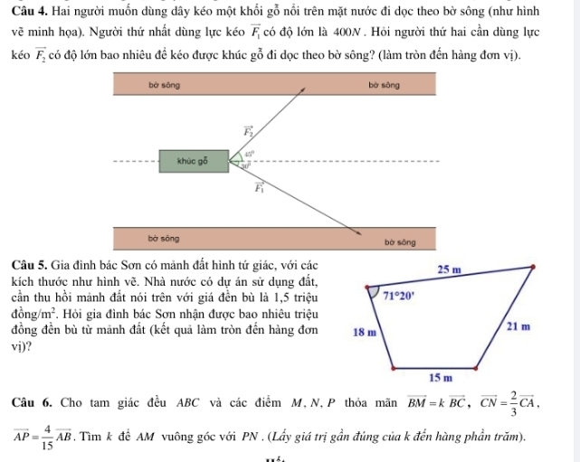 Hai người muốn dùng dây kéo một khối gỗ nổi trên mặt nước đi dọc theo bờ sông (như hình
vẽ minh họa). Người thứ nhất dùng lực kéo overline F_1 có độ lớn là 400N . Hỏi người thứ hai cần dùng lực
kéo vector F_2 có độ lớn bao nhiêu đề kéo được khúc gỗ đi dọc theo bờ sông? (làm tròn đến hàng đơn vị).
bờ sōng bờ sōng
vector F_2
khúc gō 45°
vector F_1
bà sōng bò sōng
Câu 5. Gia đình bác Sơn có mảnh đất hình tứ giác, với các
kích thước như hình vẽ. Nhà nước có dự án sử dụng đất,
cần thu hồi mảnh đất nói trên với giá đền bù là 1,5 triệu
dong/m^2.. Hỏi gia đình bác Sơn nhận được bao nhiêu triệu
đồng đền bù từ mãnh đất (kết quả làm tròn đến hàng đơn 
vj)?
Câu 6. Cho tam giác đều ABC và các điểm M, N,P thỏa mãn vector BM=kvector BC,vector CN= 2/3 vector CA,
overline AP= 4/15 overline AB. Tìm k để AM vuông góc với PN . (Lấy giá trị gần đúng của k đến hàng phần trăm).