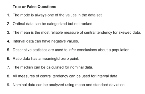 True or False Questions 
1. The mode is always one of the values in the data set. 
2. Ordinal data can be categorized but not ranked. 
3. The mean is the most reliable measure of central tendency for skewed data. 
4. Interval data can have negative values. 
5. Descriptive statistics are used to infer conclusions about a population. 
6. Ratio data has a meaningful zero point. 
7. The median can be calculated for nominal data. 
8. All measures of central tendency can be used for interval data. 
9. Nominal data can be analyzed using mean and standard deviation.