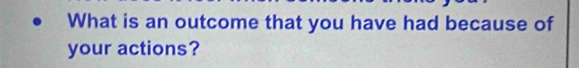 What is an outcome that you have had because of 
your actions?