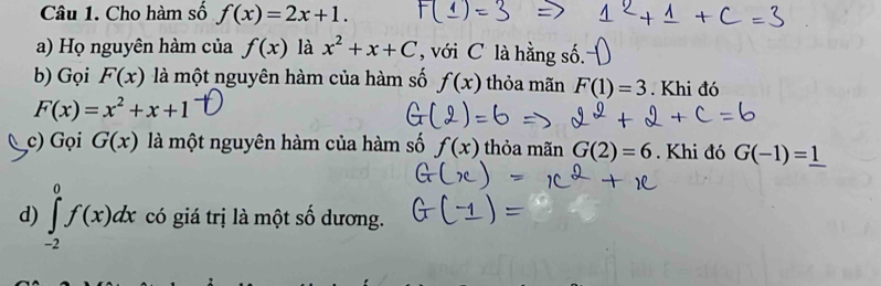 Cho hàm số f(x)=2x+1. 
a) Họ nguyên hàm của f(x) là x^2+x+C , với C là hằng số 
b) Gọi F(x) là một nguyên hàm của hàm số f(x) thỏa mãn F(1)=3. Khi đó
F(x)=x^2+x+1
c) Gọi G(x) là một nguyên hàm của hàm số f(x) thỏa mãn G(2)=6. Khi đó G(-1)=_ 1
d) ∈t _(-2)^0f(x)dx có giá trị là một số dương.