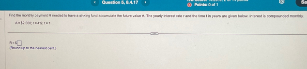 Question 5, 8.4.17 , Points: 0 of 1 
Find the monthly payment R needed to have a sinking fund accumulate the future value A. The yearly interest rate r and the time t in years are given below. Interest is compounded monthly.
A=$2,000; r=4%; t=1
R=$□
(Round up to the nearest cent