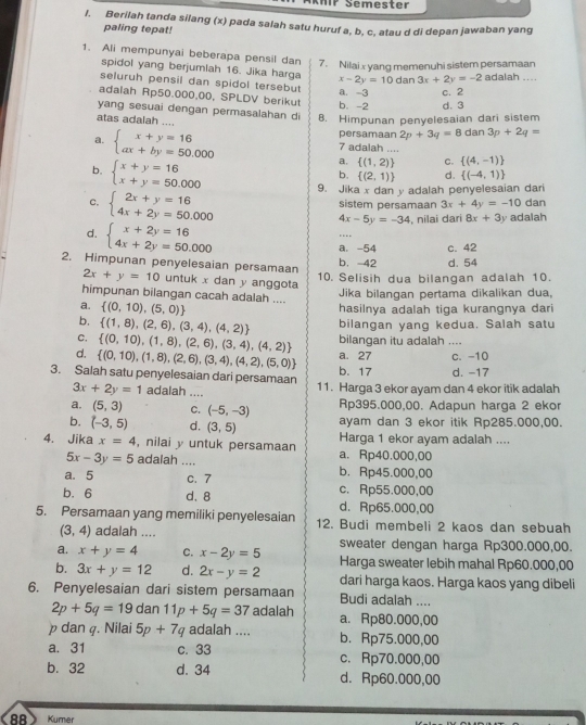 MP Semester
I. Berilah tanda silang (x) pada salah satu huruf a, b, c, atau d di depan jawaban yang
paling tepat!
1. Ali mempunyai beberapa pensil dan
7. Nilai x yang memenuhi sistem persamaan
spidol yang berjumlah 16. Jika harga x-2y=10 dan 3x+2y=-2 adalah ....
seluruh pensil dan spidol tersebut
adalah Rp50.000,00, SPLDV berikut b. -2 a. -3 c. 2
yang sesuai dengan permasalahan di B. Himpunan penyelesaian dari sistem d. 3
atas adalah ....
persamaan 2p+3q=8 dan 3p+2q=
a. beginarrayl x+y=16 ax+by=50.000endarray. 7 adalah ....
b. beginarrayl x+y=16 x+y=50.000endarray.
a.  (1,2) C.  (4,-1)
b.  (2,1) d.  (-4,1)
C. beginarrayl 2x+y=16 4x+2y=50.000endarray.
9. Jika x dan y adalah penyelesaian dari
dan
sistem persamaan 3x+4y=-10 adalah
4x-5y=-34 , nilai dari 8x+3y
d. beginarrayl x+2y=16 4x+2y=50.000endarray.
…
a. -54 c. 42
2. Himpunan penyelesaian persamaan
b. -42 d. 54
10. Selisih dua bilangan adalah 10.
2x+y=10 untuk x dan y anggota
himpunan bilangan cacah adalah ....
Jika bilangan pertama dikalikan dua,
a.  (0,10),(5,0)
hasilnya adalah tiga kurangnya dari
b.  (1,8),(2,6),(3,4),(4,2) bilangan yang kedua. Salah satu
bilangan itu adalah ....
C.  (0,10),(1,8),(2,6),(3,4),(4,2) a. 27 c. -10
d.  (0,10),(1,8),(2,6),(3,4),(4,2),(5,0) b. 17
3. Salah satu penyelesaian dari persamaan 11. Harga 3 ekor ayam dan 4 ekor itik adalah d. -17
3x+2y=1 adalah ....
a. (5,3) C. (-5,-3) Rp395.000,00. Adapun harga 2 ekor
b. (-3,5) d. (3,5) ayam dan 3 ekor itik Rp285.000,00.
4. Jika x=4 , nilai y untuk persamaan a. Rp40.000,00 Harga 1 ekor ayam adalah ....
5x-3y=5 adalah .... b. Rp45.000,00
a. 5 c. 7 c. Rp55.000,00
b. 6 d、 8 d.Rp65.000,00
5. Persamaan yang memiliki penyelesaian 12. Budi membeli 2 kaos dan sebuah
(3,4) adalah ....
a. x+y=4 C. x-2y=5 sweater dengan harga Rp300.000,00.
Harga sweater lebih mahal Rp60.000,00
b. 3x+y=12 d. 2x-y=2 dari harga kaos. Harga kaos yang dibeli
6. Penyelesaian dari sistem persamaan Budi adalah ....
2p+5q=19 f da 11p+5q=37 adalah a. Rp80.000,00
p dan q. Nilai 5p+7q adalah .... b. Rp75.000,00
a. 31 c. 33 c. Rp70.000,00
b. 32 d. 34 d. Rp60.000,00
88> Kumer