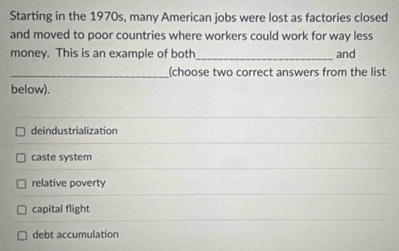 Starting in the 1970s, many American jobs were lost as factories closed
and moved to poor countries where workers could work for way less
money. This is an example of both_ and
_(choose two correct answers from the list
below).
deindustrialization
caste system
relative poverty
capital flight
debt accumulation