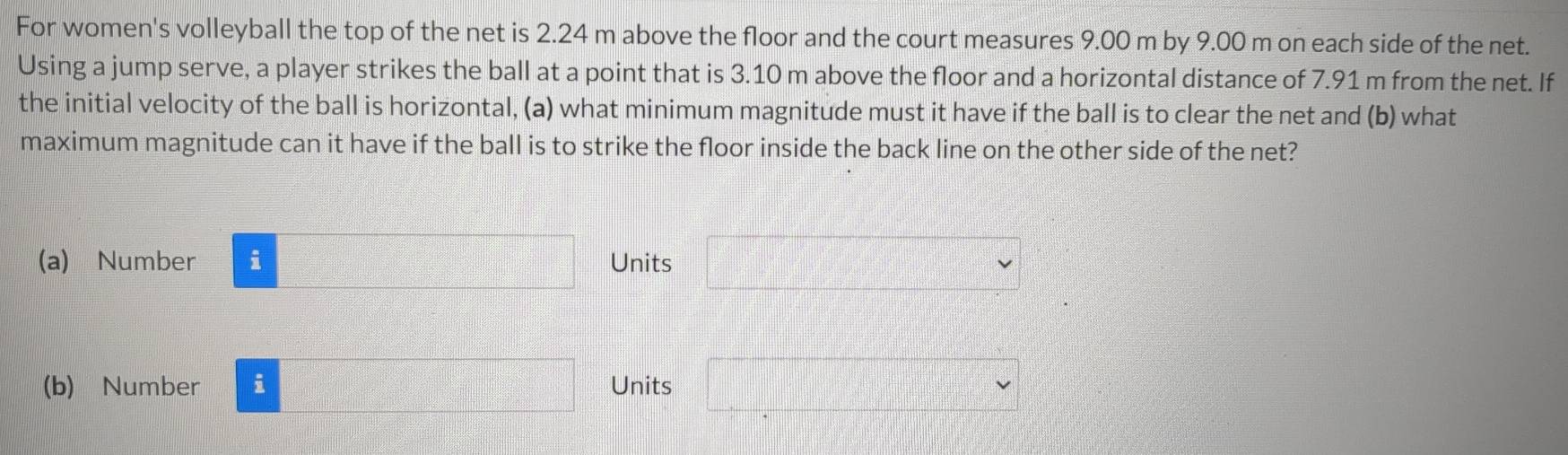 For women's volleyball the top of the net is 2.24 m above the floor and the court measures 9.00 m by 9.00 m on each side of the net. 
Using a jump serve, a player strikes the ball at a point that is 3.10 m above the floor and a horizontal distance of 7.91 m from the net. If 
the initial velocity of the ball is horizontal, (a) what minimum magnitude must it have if the ball is to clear the net and (b) what 
maximum magnitude can it have if the ball is to strike the floor inside the back line on the other side of the net? 
(a) Number i □ Units □ =□°
(b) Number i □ Units □ vee