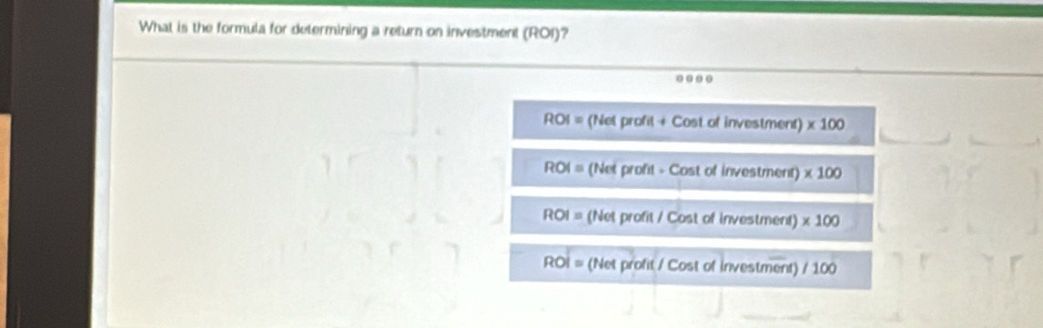 What is the formula for determining a return on investment (ROI)?
...
ROI = (Net profit + Cost of investment) * 100
ROI= (Net profit - Cost of investment) * 100
ROI= (Net profit / Cost of investment) * 100
ROI = (Net profit / Cost of investment) / 100