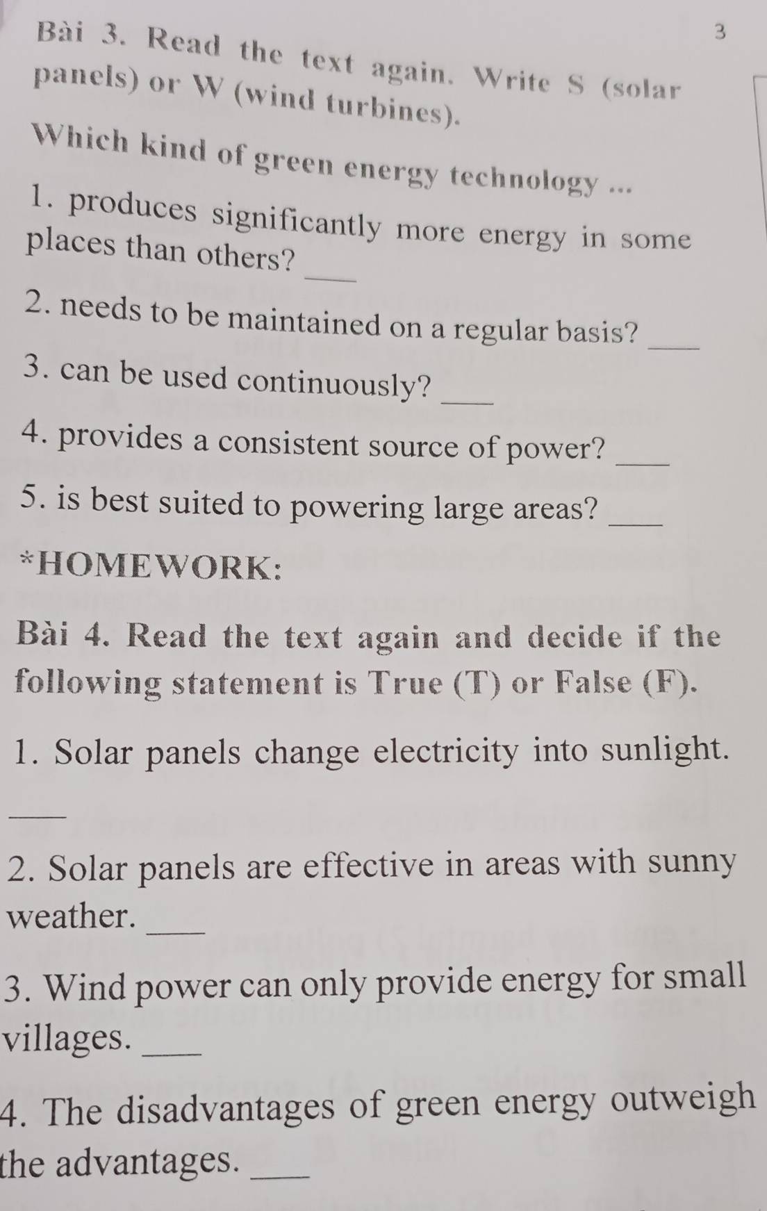 Read the text again. Write S (solar 
panels) or W (wind turbines). 
Which kind of green energy technology ... 
1. produces significantly more energy in some 
_ 
places than others? 
_ 
2. needs to be maintained on a regular basis? 
3. can be used continuously?_ 
4. provides a consistent source of power?_ 
5. is best suited to powering large areas?_ 
*HOMEWORK: 
Bài 4. Read the text again and decide if the 
following statement is True (T) or False (F). 
1. Solar panels change electricity into sunlight. 
_ 
2. Solar panels are effective in areas with sunny 
_ 
weather. 
3. Wind power can only provide energy for small 
villages._ 
4. The disadvantages of green energy outweigh 
the advantages._