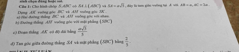 sinh chọn đúng hoặc sai. 
Câu 1: Cho hình chóp S. ABC có SA ⊥(ABC) và SA=asqrt(5) , đáy là tam giác vuông tại Á với AB=a, AC=2a. 
Dựng AK vuông góc BC và AH vuông góc SK. 
a) Hai đường thẳng BC và AH vuông góc với nhau. 
b) Đường thẳng AH vuông góc với mặt phẳng (SBC) 
c) Đoạn thẳng AK có độ dài bằng  asqrt(5)/5 
d) Tan góc giữa đường thẳng SA và mặt phẳng (SBC) bằng  2/5 ·