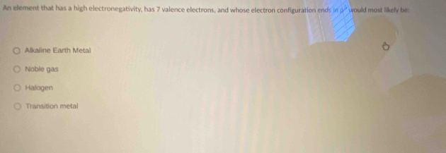 An element that has a high electronegativity, has 7 valence electrons, and whose electron configuration ends ln 8^3 would most likely be:
Alkaline Earth Metal
Noble gas
Halogen
Transition metal