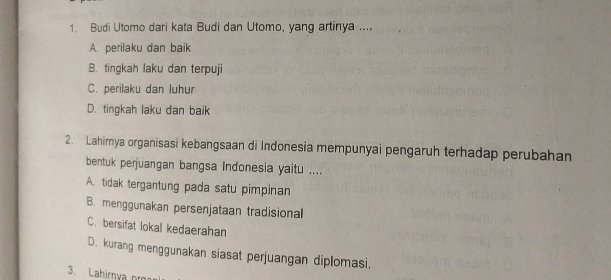 Budi Utomo dari kata Budi dan Utomo, yang artinya ....
A. perilaku dan baik
B. tingkah laku dan terpuji
C. perilaku dan luhur
D. tingkah laku dan baik
2. Lahirnya organisasi kebangsaan di Indonesia mempunyai pengaruh terhadap perubahan
bentuk perjuangan bangsa Indonesia yaitu ....
A. tidak tergantung pada satu pimpinan
B. menggunakan persenjataan tradisional
C. bersifat lokal kedaerahan
D. kurang menggunakan siasat perjuangan diplomasi.
3. Lahirnya or