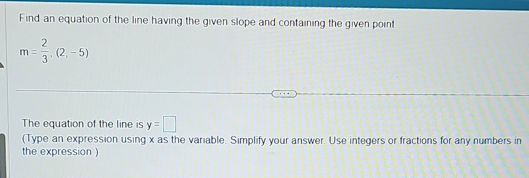 Find an equation of the line having the given slope and containing the given point
m= 2/3 ,(2,-5)
The equation of the line is y=□. 
(Type an expression using x as the variable. Simplify your answer. Use integers or fractions for any numbers in 
the expression.)