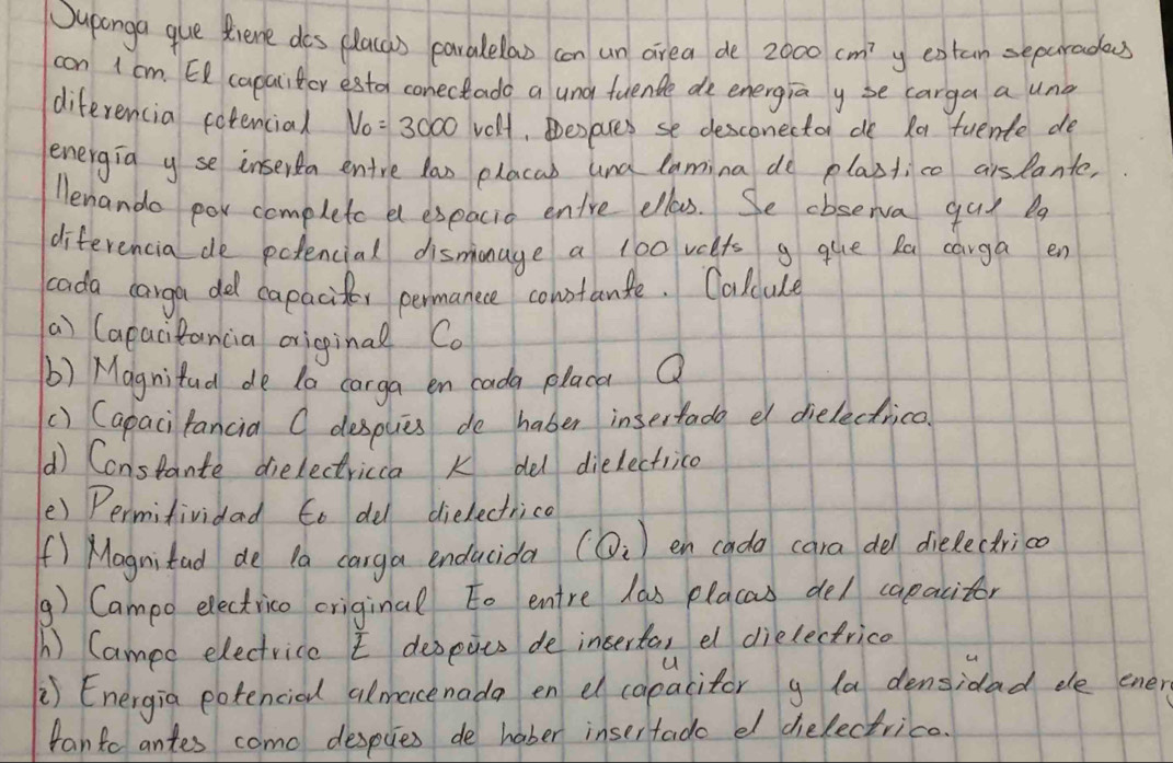 Duponga que diene dos placas paralelao con un area de? 2000cm^7 y extan separades 
con 1 cm. E capaliter estor conectado a und fuende de energia y se carga a una 
diferencia cotencial V_0=3000 velf, Desares se desconector de Ra tuente de 
lenergia yse inserta entre lao placab und lamina de plastico aislante, 
lenando por complete el expacid entre ellass. Se cbserva guy ba 
diferencia de polencial dismanage a 100 veets g que ka carga en 
cada carga del capaciter permanece cohotanle. Calcule 
a) (apacitancia original Co 
b) Magnifud de to carga en cada placa Q 
() Capaci fancia O desplies de haber insertado e dielectrica 
() Constante dielectricca k del dielectrice 
() Permifividad to del dielectrica 
f) Magnitad de Pa carga enducida (Q_i) en cada cara del dielectrica 
() Campo electrico criginal to entre las placas del capacitor 
A) Campe electrice depeius de inserta, el dielectrice 
u 
) Energia potencied almacenada en el copacitor g la densidad ee ener 
fanto antes como despces de hober insertade el delectrice.