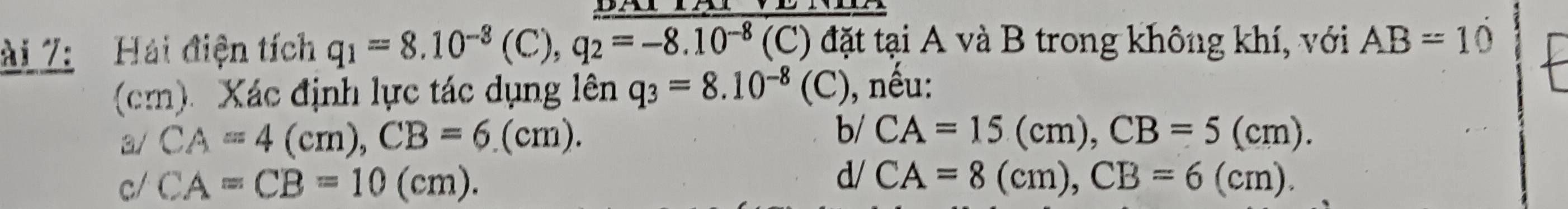 ài 7: Hải điện tích q_1=8.10^(-8)(C), q_2=-8.10^(-8) (C) đặt tại A và B trong không khí, với AB=10
(cm) Xác định lực tác dụng lên q_3=8.10^(-8)(C) , nếu:
b/
3/ CA=4(cm), CB=6.(cm). CA=15(cm), CB=5(cm).
c/ CA=CB=10(cm).
d/ CA=8(cm), CB=6(cm).