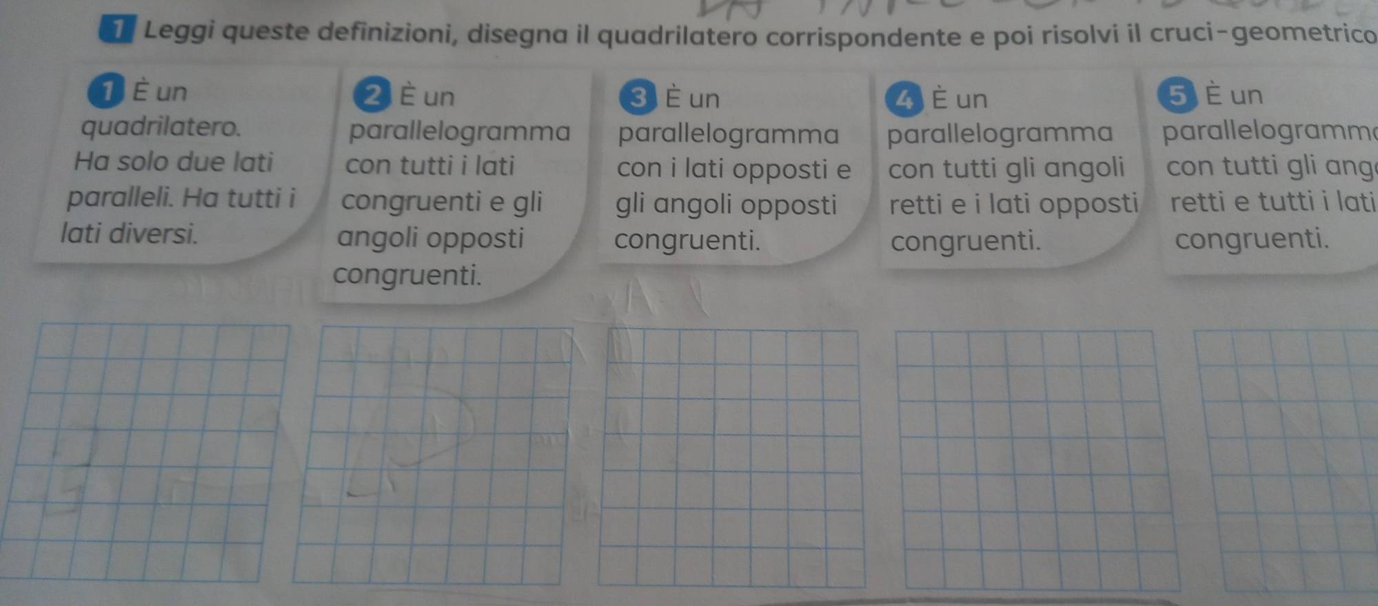 Leggi queste definizioni, disegna il quadrilatero corrispondente e poi risolvi il cruci-geometrico
1 È un 2 è un 3 È un Z è un 5 è un 
quadrilatero. parallelogramma parallelogramma parallelogramma parallelogramm 
Ha solo due lati con tutti i lati con i lati opposti e con tutti gli angoli con tutti gli ang 
paralleli. Ha tutti i congruenti e gli gli angoli opposti retti e i lati opposti retti e tutti i lati 
lati diversi. angoli opposti congruenti. congruenti. congruenti. 
congruenti.