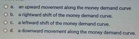 a. an upward movement along the money demand curve
b. a rightward shift of the money demand curve.
c. a leftward shift of the money demand curve.
d. a downward movement along the money demand curve.