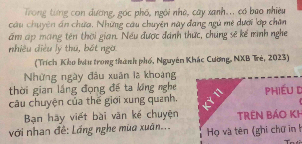 Trong từng con đường, góc phố, ngôi nhà, cây xanh... có bao nhiêu 
câu chuyện ấn chứa. Những câu chuyện này đang ngú mê dưới lớp chăn 
ấm ap mang tên thời gian. Nếu được đánh thức, chúng sẽ kế mình nghe 
nhiều điều lý thú, bất ngờ. 
(Trích Kho báu trong thành phố, Nguyễn Khác Cường, NXB Trẻ, 2023) 
Những ngày đầu xuân là khoảng 
thời gian láng đọng đế ta láng nghe 
Phiéu d 
câu chuyện của thế giới xung quanh. 
Bạn hãy viết bài văn kể chuyện TRÊN BÁO KH 
với nhan đề: Láng nghe mùa xuân... Họ và tên (ghi chữ in h 
Trườ