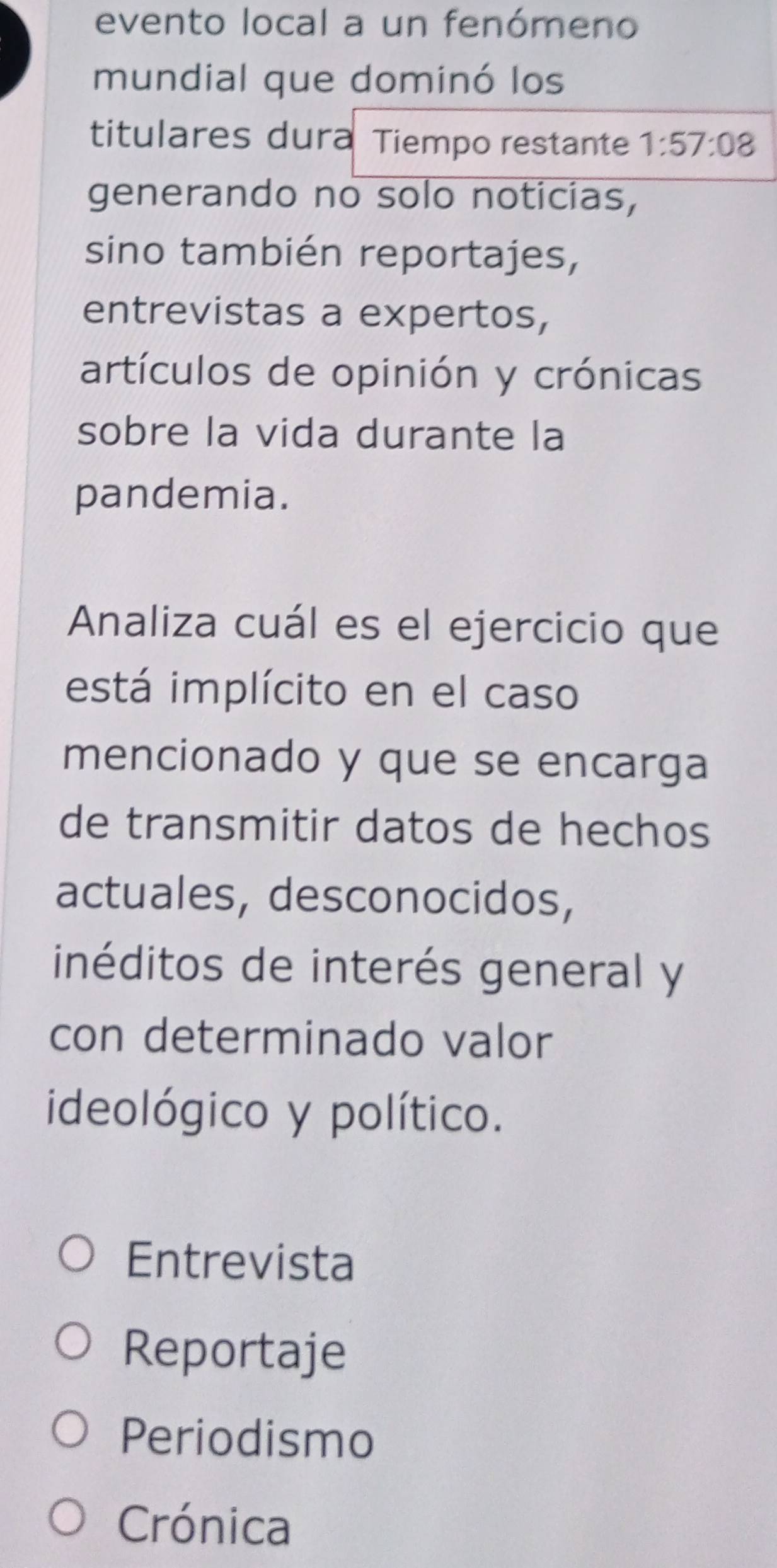 evento local a un fenómeno
mundial que dominó los
titulares dura Tiempo restante 1:57:08
generando no solo noticias,
sino también reportajes,
entrevistas a expertos,
artículos de opinión y crónicas
sobre la vida durante la
pandemia.
Analiza cuál es el ejercicio que
está implícito en el caso
mencionado y que se encarga
de transmitir datos de hechos
actuales, desconocidos,
inéditos de interés general y
con determinado valor
ideológico y político.
Entrevista
Reportaje
Periodismo
Crónica