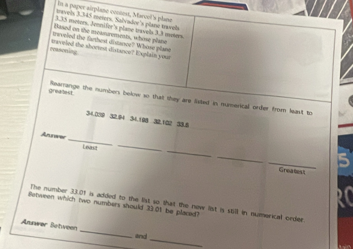 In a paper airplane contest, Marcel's plane 
travels 3.345 meters. Salvador's plane travels
3.35 meters. Jennifer’s plane travels 3.3 meters. 
Based on the measurements, whose plane 
traveled the farthest distance? Whose plane 
traveled the shortest distance? Explain your 
reasoning. 
greatest. 
Rearrange the numbers below so that they are listed in numerical order from least to
34.039 32.94 34.198 32.102 33.6
_ 
Answer 
_ 
Least 
_ 
_ 
_ 
Greatest 
Between which two numbers should 33.01 be placed? The number 33.01 is added to the list so that the new list is still in numerical order. 
_ 
Answer Between 
_ 
and
