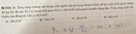 NĐC 9: Trên công trường xây dựng, một người thợ sử dụng động cơ điện để kéo một khối gạch nặng
85 kg lên độ cao 10,7 m trong thời gian 23,2 s. Giả thiết khổi gạch chuyển động đều. Tính công suất tôi
thiểu của động cơ. Lây g=9.8m/s^2
A. 384,2 W. B. 184,5 W. C. 234,3 W. D. 285,9 W