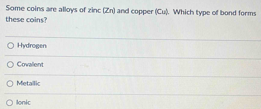 Some coins are alloys of zinc (Zn) and copper (Cu). Which type of bond forms
these coins?
Hydrogen
Covalent
Metallic
Ionic