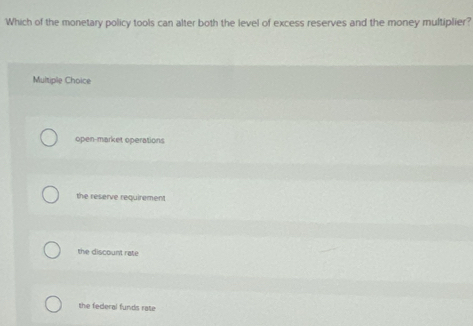 Which of the monetary policy tools can alter both the level of excess reserves and the money multiplier?
Multiple Choice
open-market operations
the reserve requirement
the discount rate
the federal funds rate