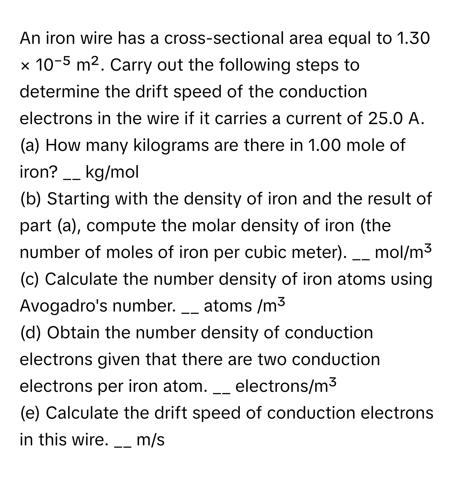 An iron wire has a cross-sectional area equal to 1.30 × 10⁻⁵ m². Carry out the following steps to determine the drift speed of the conduction electrons in the wire if it carries a current of 25.0 A.

(a) How many kilograms are there in 1.00 mole of iron? __ kg/mol 
(b) Starting with the density of iron and the result of part (a), compute the molar density of iron (the number of moles of iron per cubic meter). __ mol/m³
(c) Calculate the number density of iron atoms using Avogadro's number. __ atoms /m³
(d) Obtain the number density of conduction electrons given that there are two conduction electrons per iron atom. __ electrons/m³
(e) Calculate the drift speed of conduction electrons in this wire. __ m/s