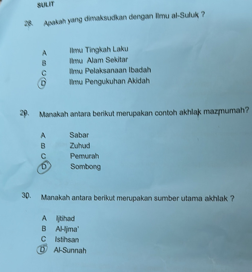 SULIT
28. Apakah yang dimaksudkan dengan Ilmu al-Suluk
A IIlmu Tingkah Laku
B Imu Alam Sekitar
C Imu Pelaksanaan Ibadah
D Ilmu Pengukuhan Akidah
29. Manakah antara berikut merupakan contoh akhlak mazmumah?
A Sabar
B Zuhud
C Pemurah
D Sombong
30. Manakah antara berikut merupakan sumber utama akhlak ?
A ljtihad
B Al-Ijma'
C Istihsan
D Al-Sunnah