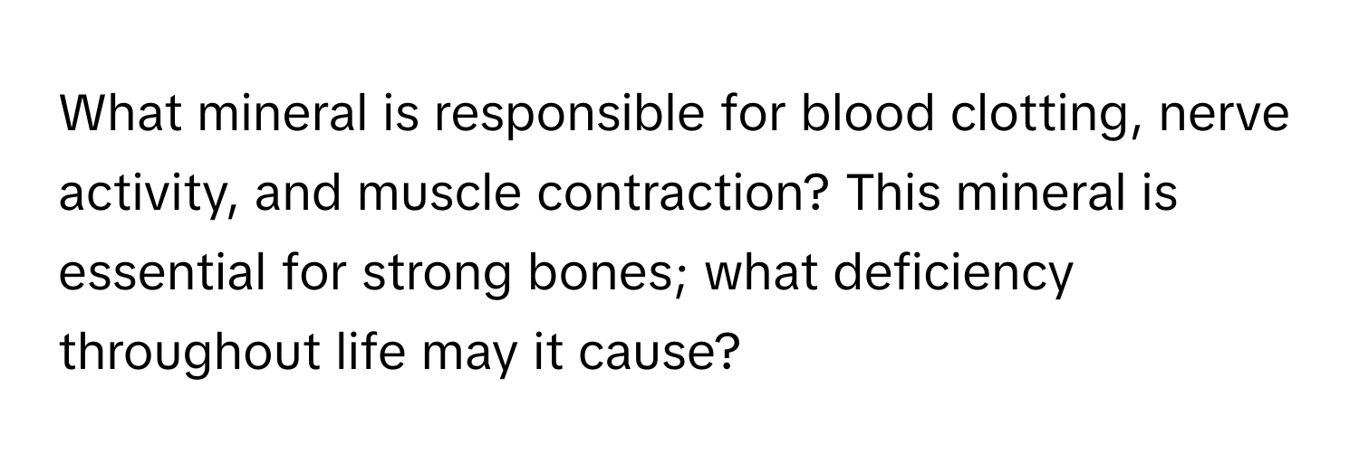 What mineral is responsible for blood clotting, nerve activity, and muscle contraction? This mineral is essential for strong bones; what deficiency throughout life may it cause?