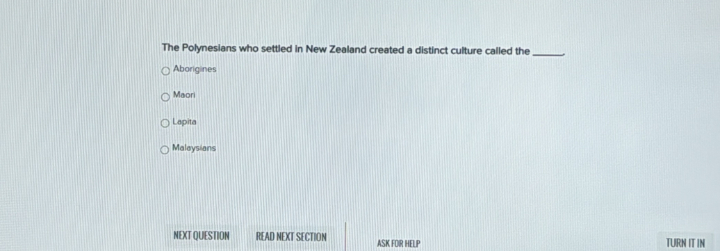 The Polynesians who settled in New Zealand created a distinct culture called the_
Aborigines
Maori
Lapita
Malaysians
NEXT QUESTION READ NEXT SECTION ASK FOR HELP TURN IT IN