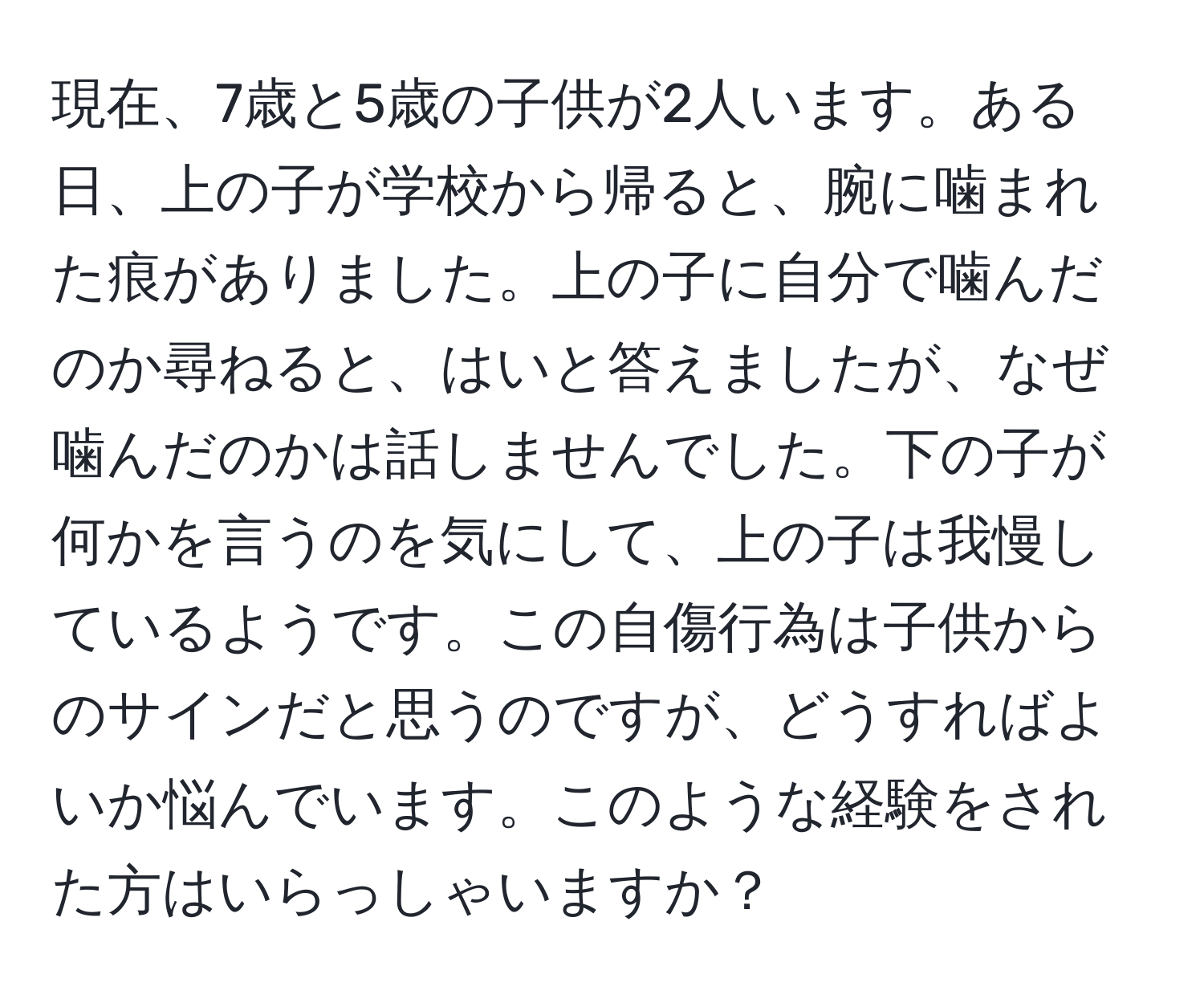 現在、7歳と5歳の子供が2人います。ある日、上の子が学校から帰ると、腕に噛まれた痕がありました。上の子に自分で噛んだのか尋ねると、はいと答えましたが、なぜ噛んだのかは話しませんでした。下の子が何かを言うのを気にして、上の子は我慢しているようです。この自傷行為は子供からのサインだと思うのですが、どうすればよいか悩んでいます。このような経験をされた方はいらっしゃいますか？