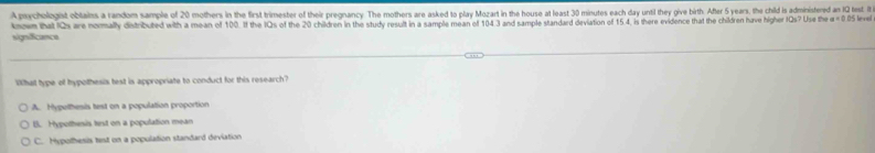 A pychologist obtains a random sample of 20 mothers in the first trimester of their pregnancy. The mothers are asked to play Mozart in the house at least 30 minutes each day until they give bith. After 5 years, the child is administered an IQ test. It
know that IQs are nomally detributed with a mean of 100. If the IQs of the 20 children in the study result in a sample mean off 104 3 and sample standard deviation of 154, is there evidence that the children have higher IQs? Use the a=0.D 5 level
signfcance
Whall type of hypolhesis test is appropriate to conduct for this research?
A. Hypethesis test on a population proportion
B. Hypothesis test on a population mean
C. Hypothesis test on a population standard deviation