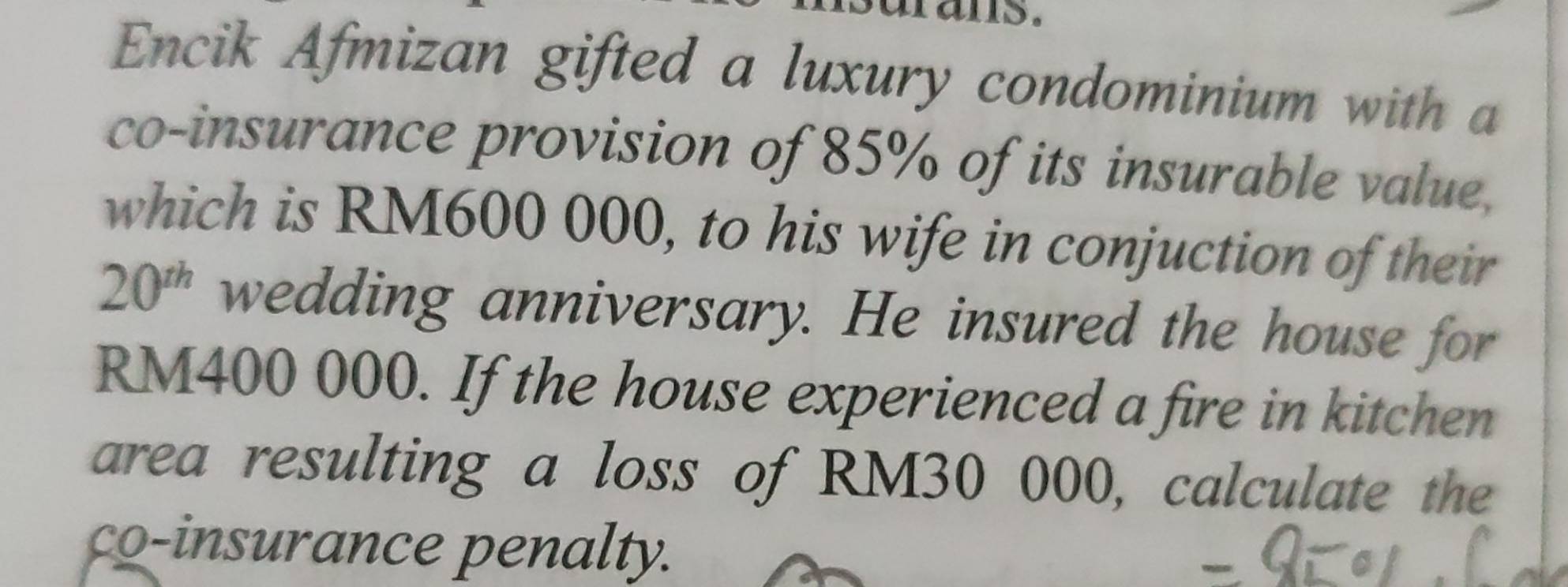 rans. 
Encik Afmizan gifted a luxury condominium with a 
co-insurance provision of 85% of its insurable value, 
which is RM600 000, to his wife in conjuction of their
20^(th) wedding anniversary. He insured the house for
RM400 000. If the house experienced a fire in kitchen 
area resulting a loss of RM30 000, calculate the 
co-insurance penalty.