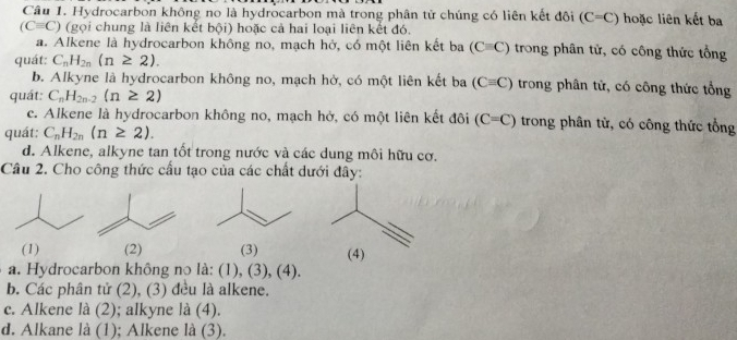 Hydrocarbon không no là hydrocarbon mà trong phân tử chúng có liên kết đôi (C=C) hoặc liên kết ba
(Cequiv C) (gọi chung là liên kết bội) hoặc cả hai loại liên kết đó.
a. Alkene là hydrocarbon không no, mạch hở, có một liên kết ba (Cequiv C) trong phân tử, có công thức tổng
quát: C_nH_2n(n≥ 2).
b. Alkyne là hydrocarbon không no, mạch hở, có một liên kết ba (Cequiv C) trong phân tử, có công thức tổng
quát: C_nH_2n-2(n≥ 2)
c. Alkene là hydrocarbon không no, mạch hở, có một liên kết đôi (C=C) trong phân tử, có công thức tổng
quát: C_nH_2n(n≥ 2).
d. Alkene, alkyne tan tốt trong nước và các dung môi hữu cơ.
Câu 2. Cho công thức cầu tạo của các chất dưới đây:
(1) (2) (3) (4)
a. Hydrocarbon không no là: (1), (3), (4).
b. Các phân tử (2), (3) đều là alkene.
c. Alkene là (2); alkyne là (4).
d. Alkane là (1); Alkene là (3).