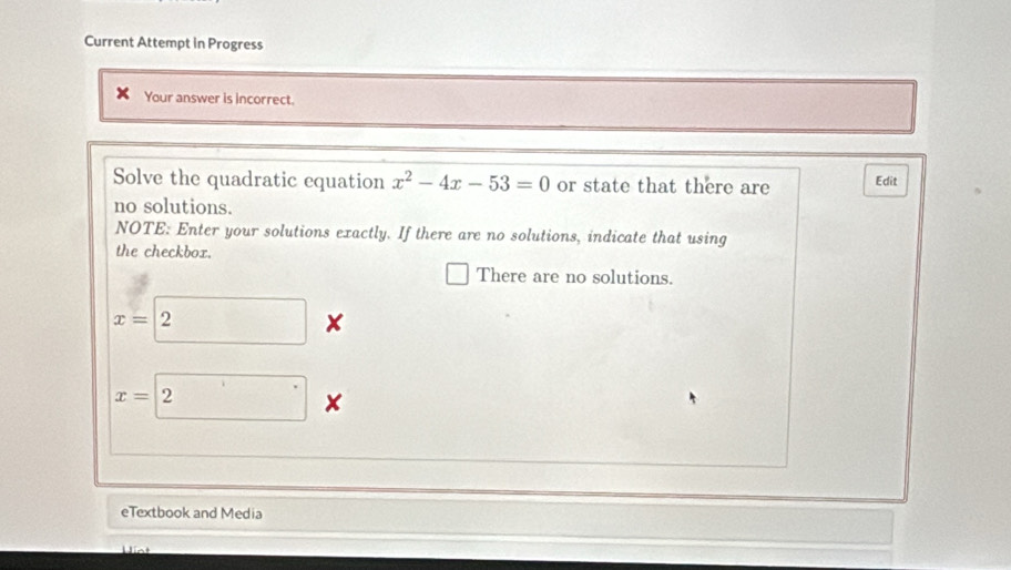 Current Attempt in Progress 
Your answer is incorrect. 
Solve the quadratic equation x^2-4x-53=0 or state that there are Edit 
no solutions. 
NOTE: Enter your solutions exactly. If there are no solutions, indicate that using 
the checkbox. 
There are no solutions.
x= 2*
x=boxed 2 × 
eTextbook and Media 
Hint